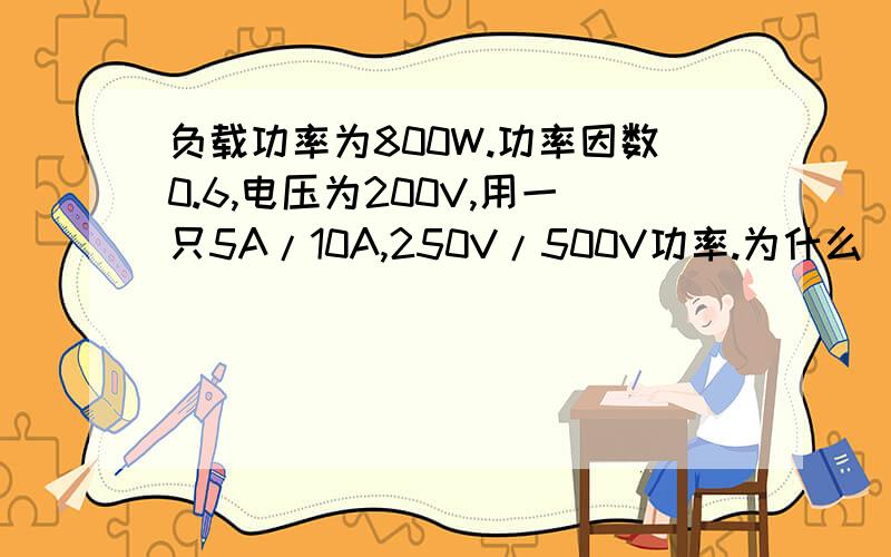 负载功率为800W.功率因数0.6,电压为200V,用一只5A/10A,250V/500V功率.为什么