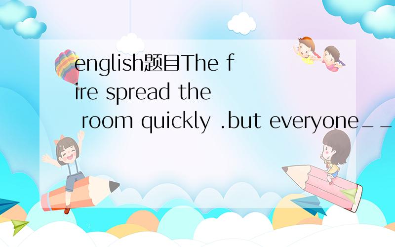 english题目The fire spread the room quickly .but everyone_____