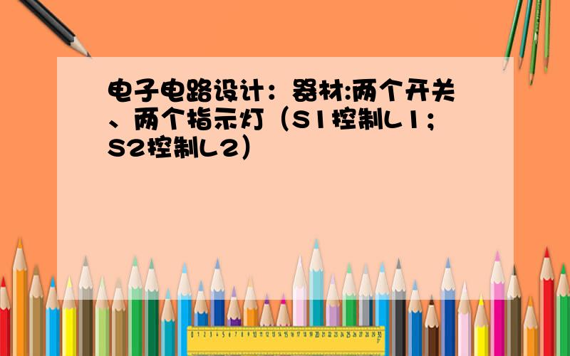 电子电路设计：器材:两个开关、两个指示灯（S1控制L1；S2控制L2）