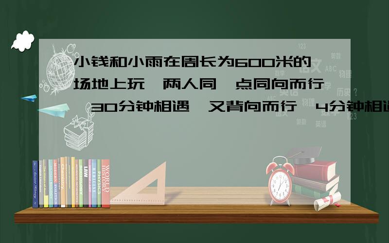 小钱和小雨在周长为600米的场地上玩,两人同一点同向而行,30分钟相遇,又背向而行,4分钟相遇,问他们的速度