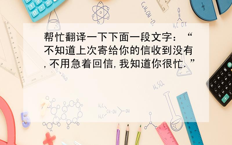 帮忙翻译一下下面一段文字：“不知道上次寄给你的信收到没有,不用急着回信,我知道你很忙.”