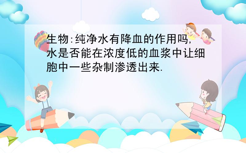 生物:纯净水有降血的作用吗,水是否能在浓度低的血浆中让细胞中一些杂制渗透出来.