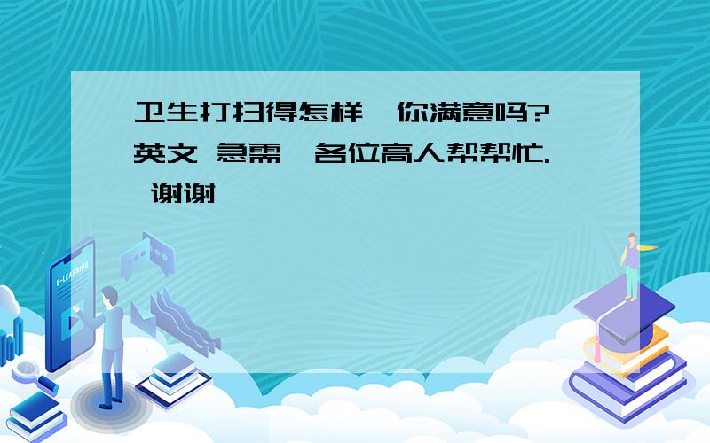 卫生打扫得怎样,你满意吗? 英文 急需,各位高人帮帮忙. 谢谢