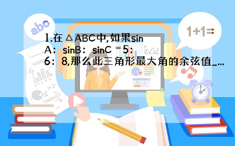 1.在△ABC中,如果sinA：sinB：sinC﹦5：6：8,那么此三角形最大角的余弦值_...