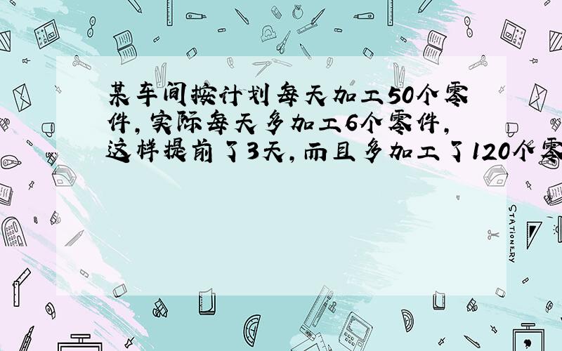 某车间按计划每天加工50个零件,实际每天多加工6个零件,这样提前了3天,而且多加工了120个零件,这%