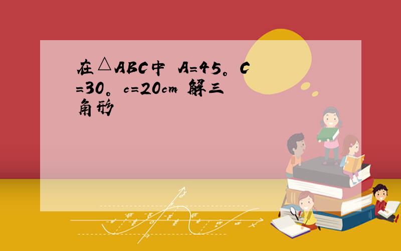 在△ABC中 A=45° C=30° c=20cm 解三角形