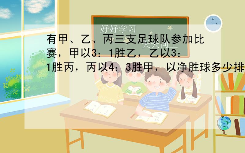 有甲、乙、丙三支足球队参加比赛，甲以3：1胜乙，乙以3：1胜丙，丙以4：3胜甲，以净胜球多少排名顺序是（　　）