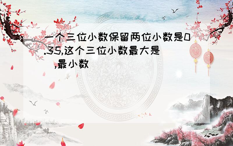 一个三位小数保留两位小数是0.35,这个三位小数最大是(),最小数()