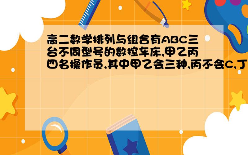 高二数学排列与组合有ABC三台不同型号的数控车床,甲乙丙四名操作员,其中甲乙会三种,丙不会C,丁只会A,今从四人中选三人