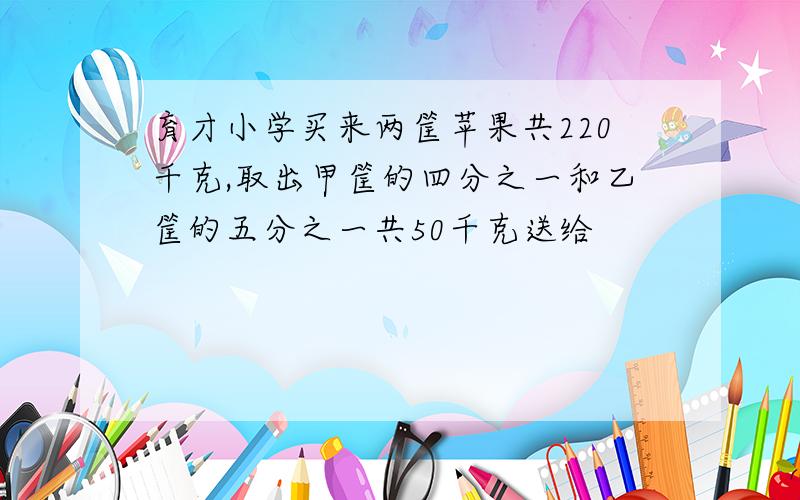 育才小学买来两筐苹果共220千克,取出甲筐的四分之一和乙筐的五分之一共50千克送给