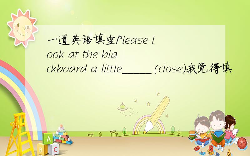 一道英语填空Please look at the blackboard a little_____(close)我觉得填