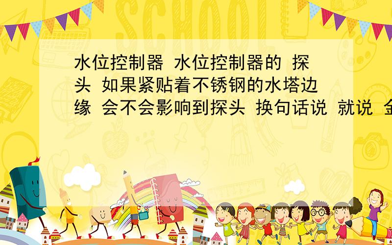 水位控制器 水位控制器的 探头 如果紧贴着不锈钢的水塔边缘 会不会影响到探头 换句话说 就说 金属物质会不会影响到探头