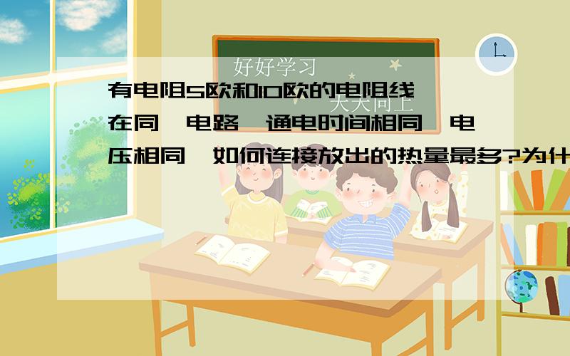 有电阻5欧和10欧的电阻线,在同一电路,通电时间相同,电压相同,如何连接放出的热量最多?为什么?