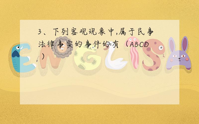 3、下列客观现象中,属于民事法律事实的事件的有（ABCD ）