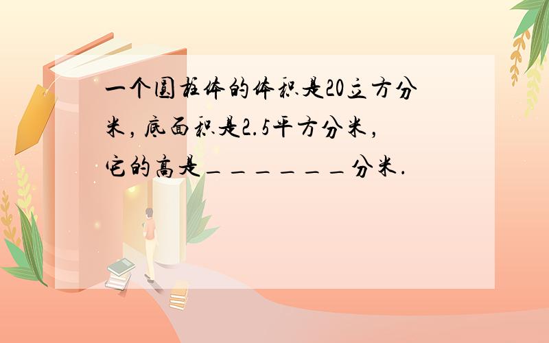 一个圆柱体的体积是20立方分米，底面积是2.5平方分米，它的高是______分米．