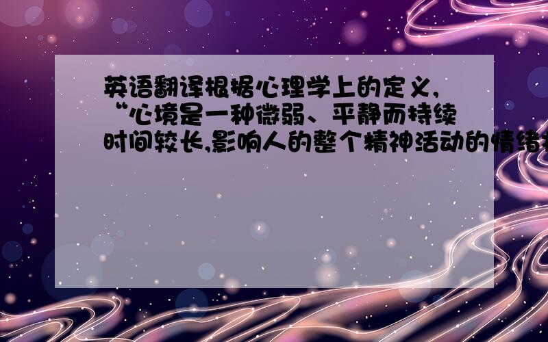 英语翻译根据心理学上的定义,“心境是一种微弱、平静而持续时间较长,影响人的整个精神活动的情绪状态.它不是关于某一事物的特