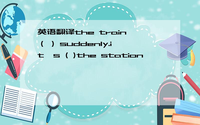 英语翻译the train （ ) suddenly.it's ( )the station