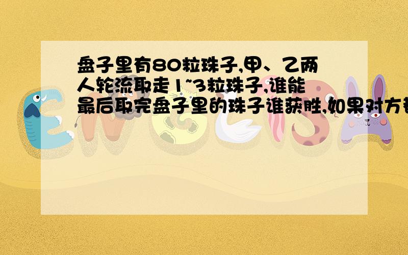 盘子里有80粒珠子,甲、乙两人轮流取走1~3粒珠子,谁能最后取完盘子里的珠子谁获胜,如果对方都采取最佳取法