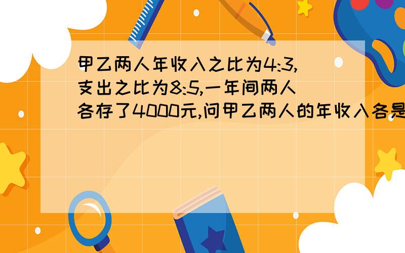 甲乙两人年收入之比为4:3,支出之比为8:5,一年间两人各存了4000元,问甲乙两人的年收入各是多少?