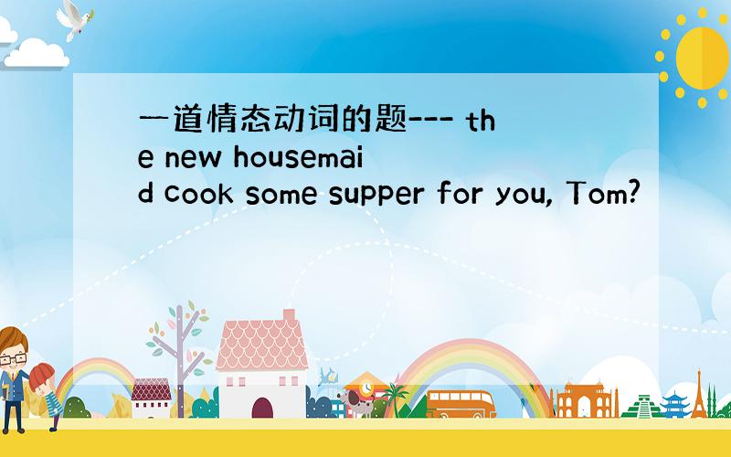 一道情态动词的题--- the new housemaid cook some supper for you, Tom?