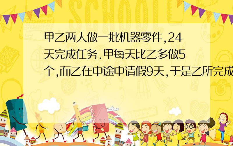 甲乙两人做一批机器零件,24天完成任务.甲每天比乙多做5个,而乙在中途中请假9天,于是乙所完成的零件数恰