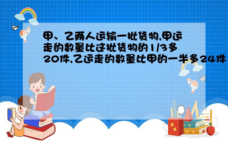 甲、乙两人运输一批货物,甲运走的数量比这批货物的1/3多20件,乙运走的数量比甲的一半多24件