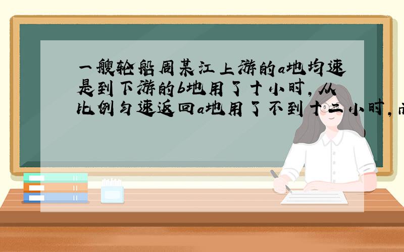 一艘轮船周某江上游的a地均速是到下游的b地用了十小时,从比例匀速返回a地用了不到十二小时,而这段江水流速为每小时三公里,