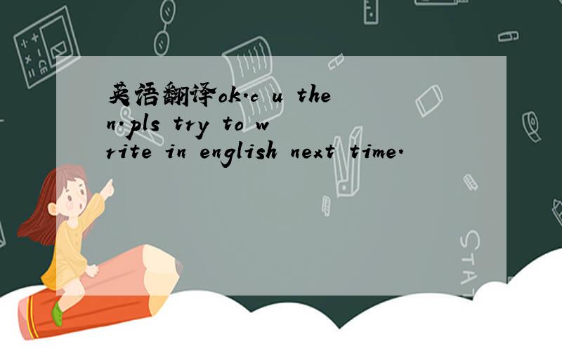 英语翻译ok.c u then.pls try to write in english next time.