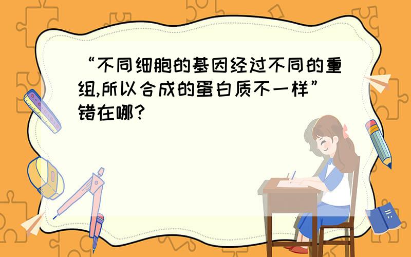 “不同细胞的基因经过不同的重组,所以合成的蛋白质不一样”错在哪?