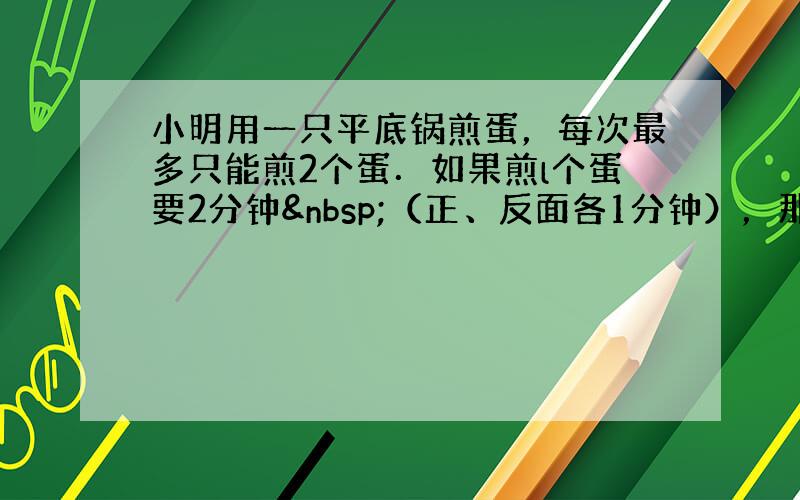 小明用一只平底锅煎蛋，每次最多只能煎2个蛋．如果煎l个蛋要2分钟 （正、反面各1分钟），那么煎7个蛋最少要用多