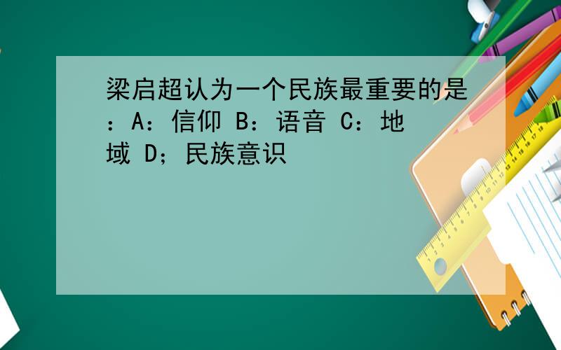 梁启超认为一个民族最重要的是：A：信仰 B：语音 C：地域 D；民族意识