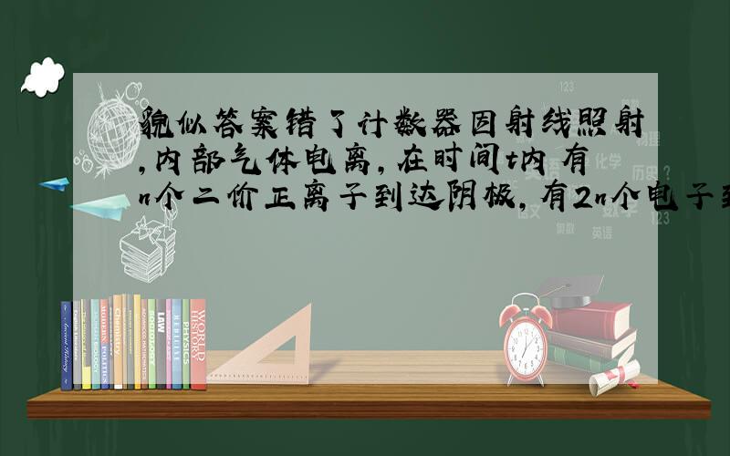 貌似答案错了计数器因射线照射,内部气体电离,在时间t内有n个二价正离子到达阴极,有2n个电子到达阳极,则计数器中的电流为