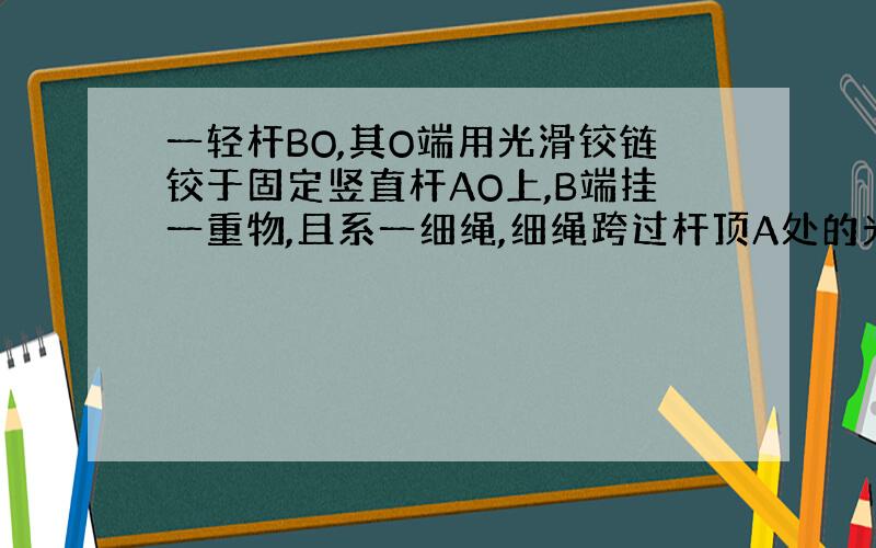 一轻杆BO,其O端用光滑铰链铰于固定竖直杆AO上,B端挂一重物,且系一细绳,细绳跨过杆顶A处的光滑小滑轮,