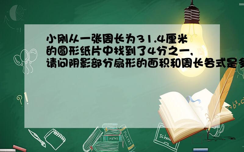 小刚从一张周长为31.4厘米的圆形纸片中找到了4分之一,请问阴影部分扇形的面积和周长各式是多少