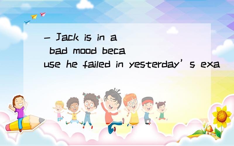 - Jack is in a bad mood because he failed in yesterday’s exa