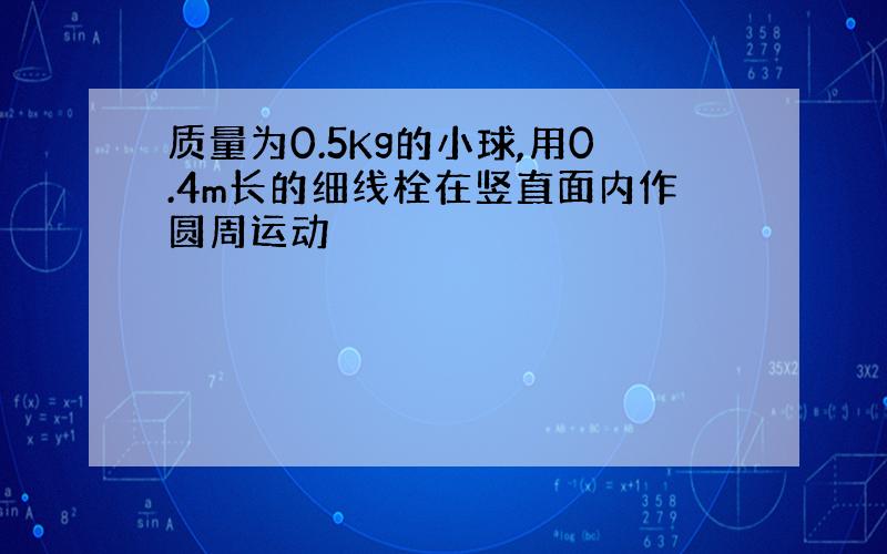 质量为0.5Kg的小球,用0.4m长的细线栓在竖直面内作圆周运动