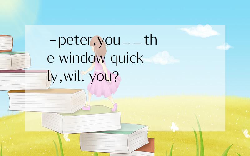 -peter,you__the window quickly,will you?