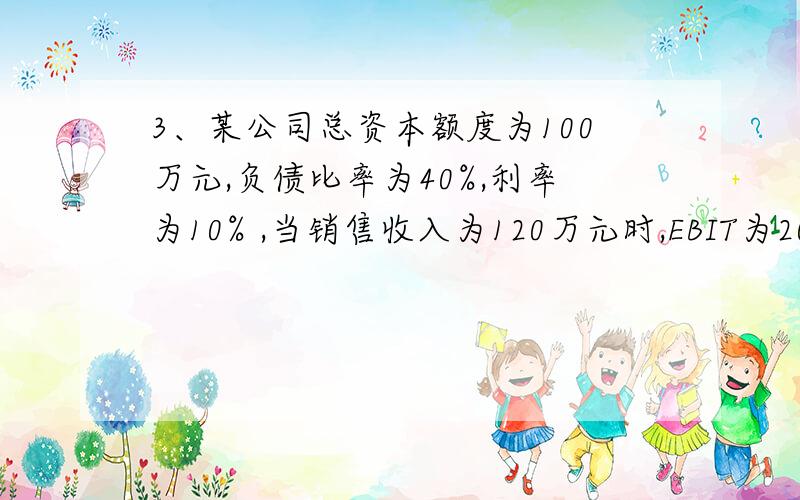 3、某公司总资本额度为100万元,负债比率为40%,利率为10% ,当销售收入为120万元时,EBIT为20万元,则财务