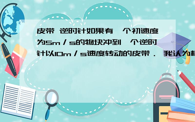 皮带 逆时针如果有一个初速度为5m／s的物块冲到一个逆时针以10m／s速度转动的皮带． 我认为根本冲不上去．为什么可以?