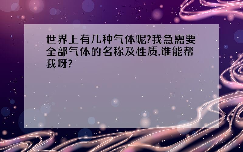 世界上有几种气体呢?我急需要全部气体的名称及性质.谁能帮我呀?