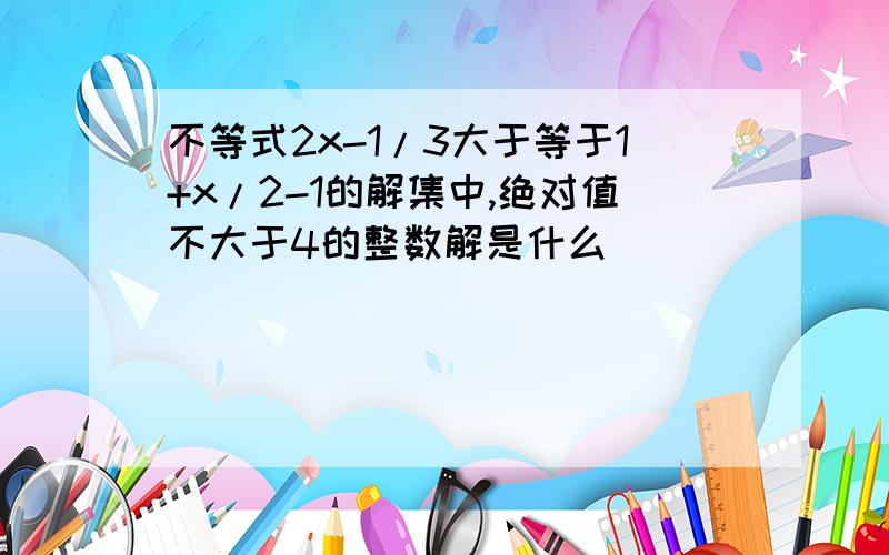 不等式2x-1/3大于等于1+x/2-1的解集中,绝对值不大于4的整数解是什么