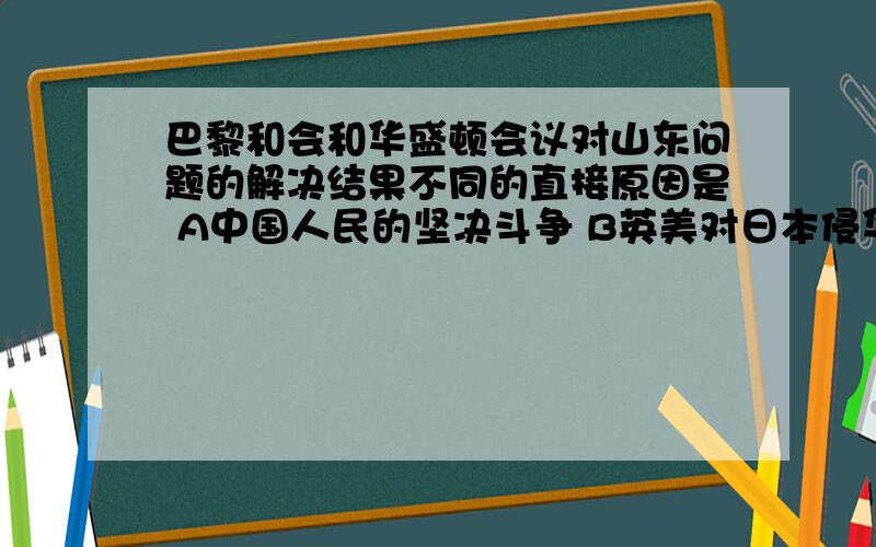 巴黎和会和华盛顿会议对山东问题的解决结果不同的直接原因是 A中国人民的坚决斗争 B英美对日本侵华的态度