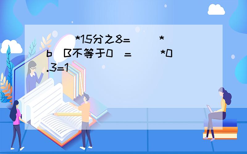 （ ）*15分之8=（ ）*b（B不等于0）=（ ）*0.3=1