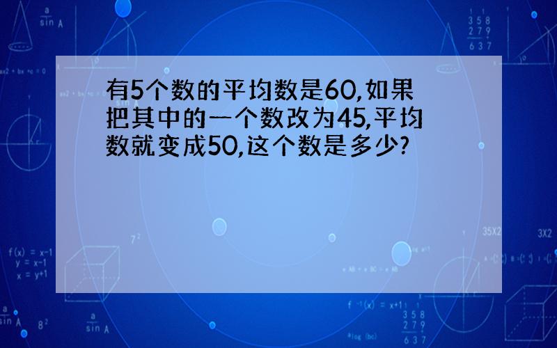 有5个数的平均数是60,如果把其中的一个数改为45,平均数就变成50,这个数是多少?