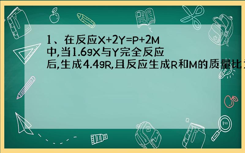 1、在反应X+2Y=P+2M中,当1.6gX与Y完全反应后,生成4.4gR,且反应生成R和M的质量比为11：9,则在反应