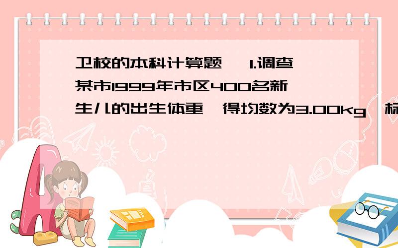 卫校的本科计算题 ,1.调查某市1999年市区400名新生儿的出生体重,得均数为3.00kg,标准差为0.50 　　kg