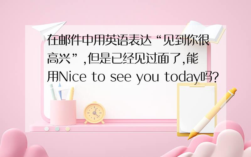 在邮件中用英语表达“见到你很高兴”,但是已经见过面了,能用Nice to see you today吗?