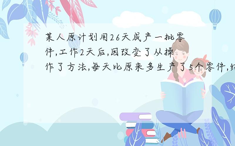 某人原计划用26天成产一批零件,工作2天后,因改变了从操作了方法,每天比原来多生产了5个零件,结果提前4