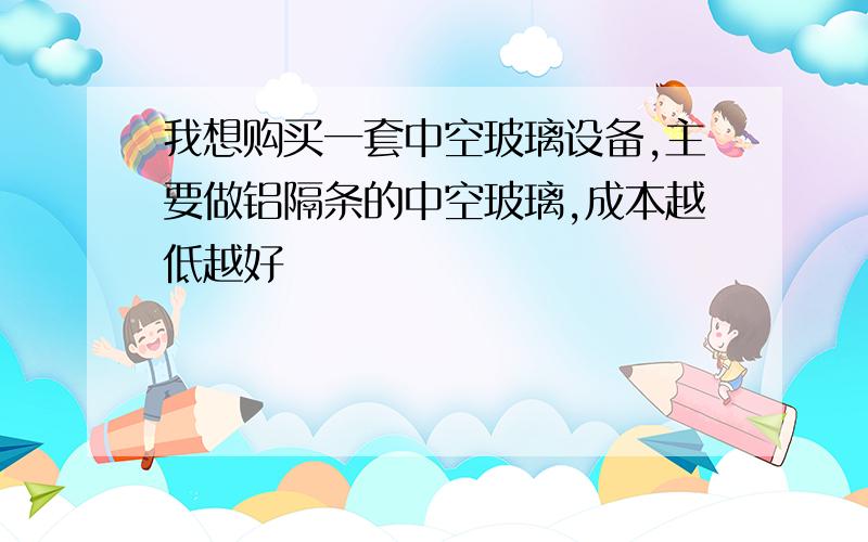 我想购买一套中空玻璃设备,主要做铝隔条的中空玻璃,成本越低越好