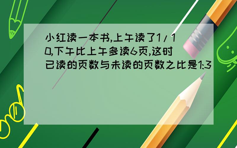 小红读一本书,上午读了1/10,下午比上午多读6页,这时已读的页数与未读的页数之比是1:3